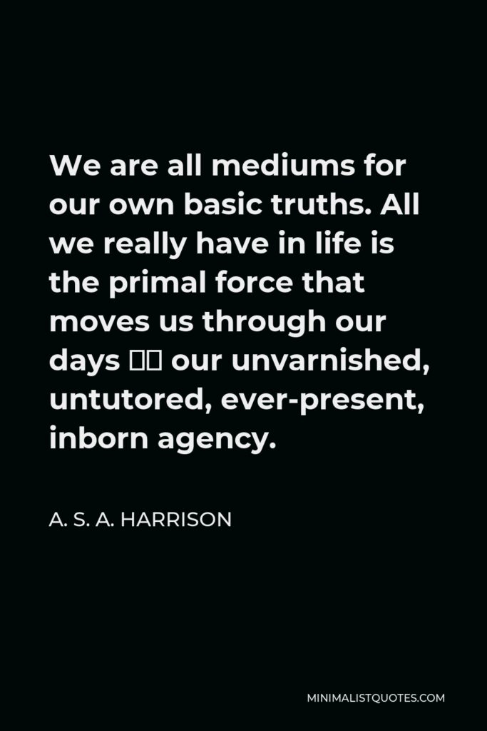 A. S. A. Harrison Quote - We are all mediums for our own basic truths. All we really have in life is the primal force that moves us through our days – our unvarnished, untutored, ever-present, inborn agency.