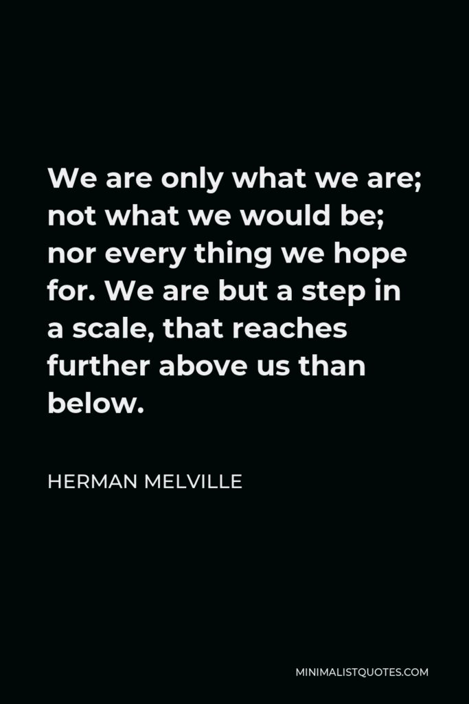 Herman Melville Quote - We are only what we are; not what we would be; nor every thing we hope for. We are but a step in a scale, that reaches further above us than below.