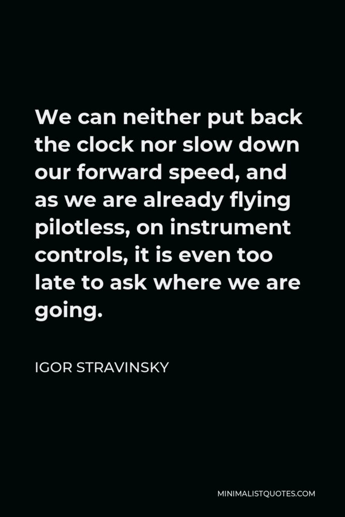 Igor Stravinsky Quote - We can neither put back the clock nor slow down our forward speed, and as we are already flying pilotless, on instrument controls, it is even too late to ask where we are going.