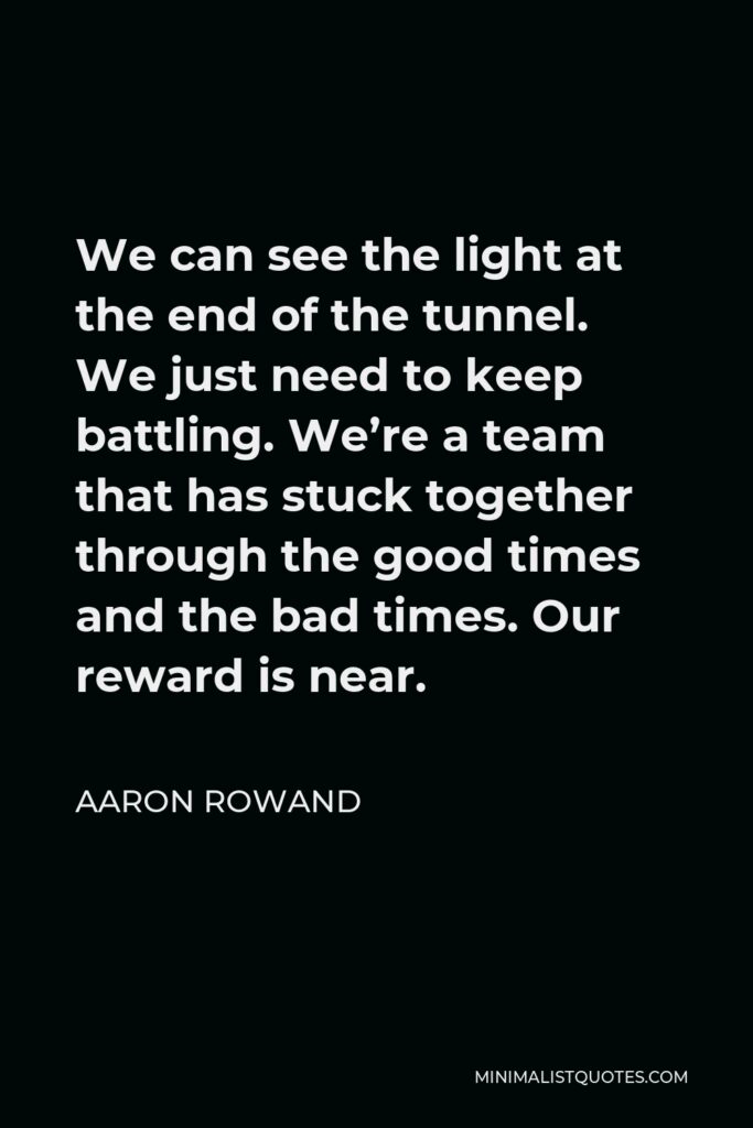 Aaron Rowand Quote - We can see the light at the end of the tunnel. We just need to keep battling. We’re a team that has stuck together through the good times and the bad times. Our reward is near.