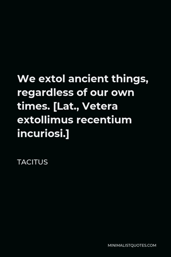 Tacitus Quote - We extol ancient things, regardless of our own times. [Lat., Vetera extollimus recentium incuriosi.]