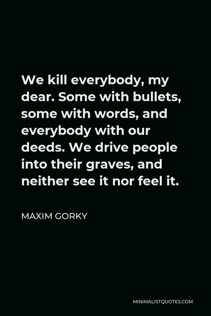Maxim Gorky Quote - We kill everybody, my dear. Some with bullets, some with words, and everybody with our deeds. We drive people into their graves, and neither see it nor feel it.