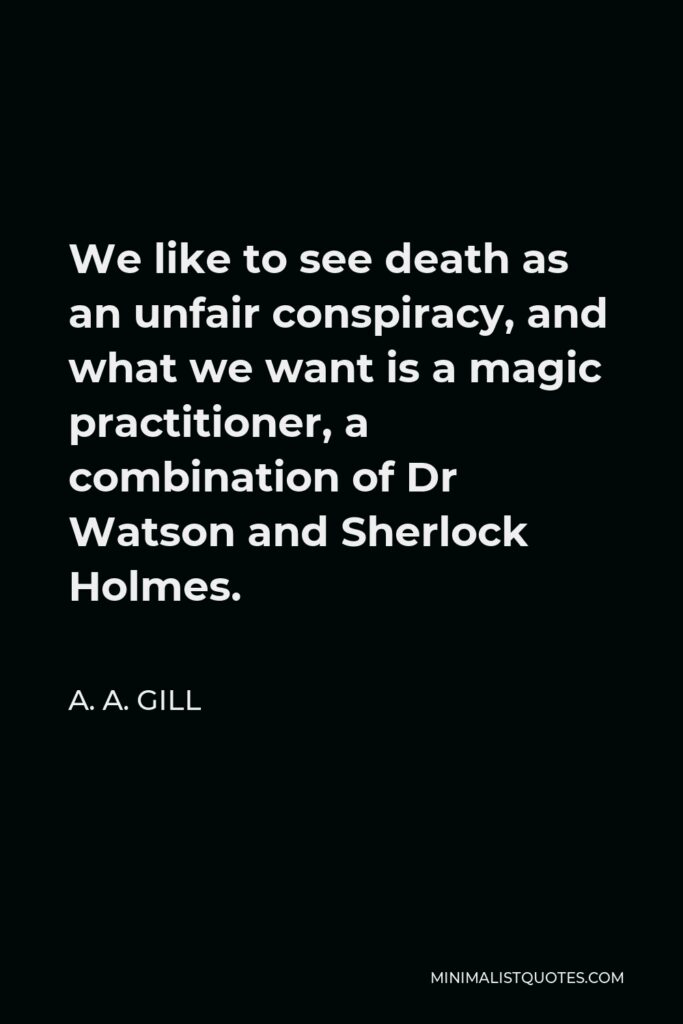 A. A. Gill Quote - We like to see death as an unfair conspiracy, and what we want is a magic practitioner, a combination of Dr Watson and Sherlock Holmes.