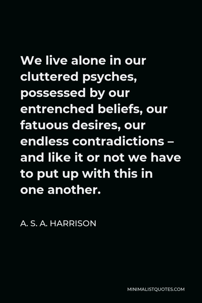 A. S. A. Harrison Quote - We live alone in our cluttered psyches, possessed by our entrenched beliefs, our fatuous desires, our endless contradictions – and like it or not we have to put up with this in one another.