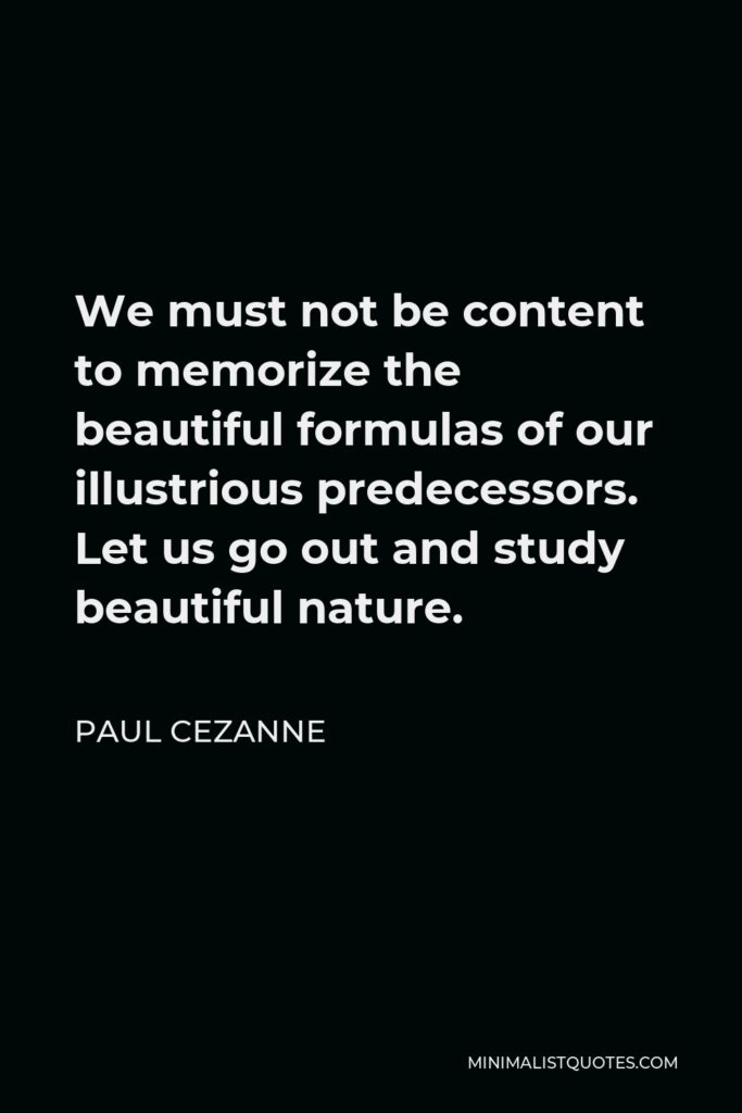 Paul Cezanne Quote - We must not be content to memorize the beautiful formulas of our illustrious predecessors. Let us go out and study beautiful nature.