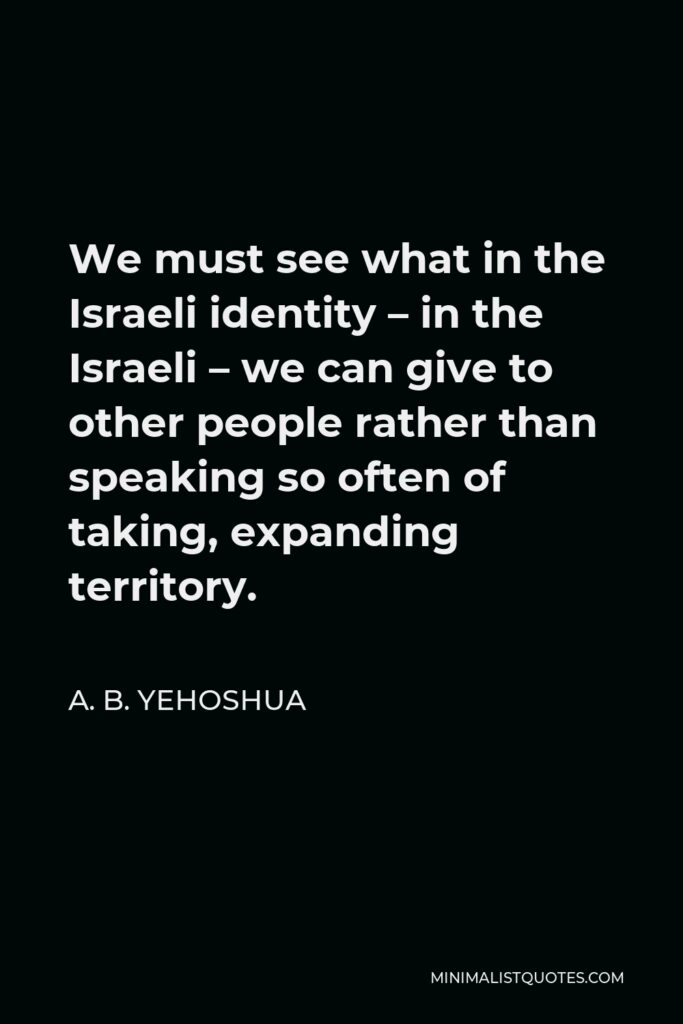 A. B. Yehoshua Quote - We must see what in the Israeli identity – in the Israeli – we can give to other people rather than speaking so often of taking, expanding territory.