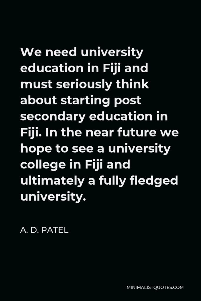 A. D. Patel Quote - We need university education in Fiji and must seriously think about starting post secondary education in Fiji. In the near future we hope to see a university college in Fiji and ultimately a fully fledged university.