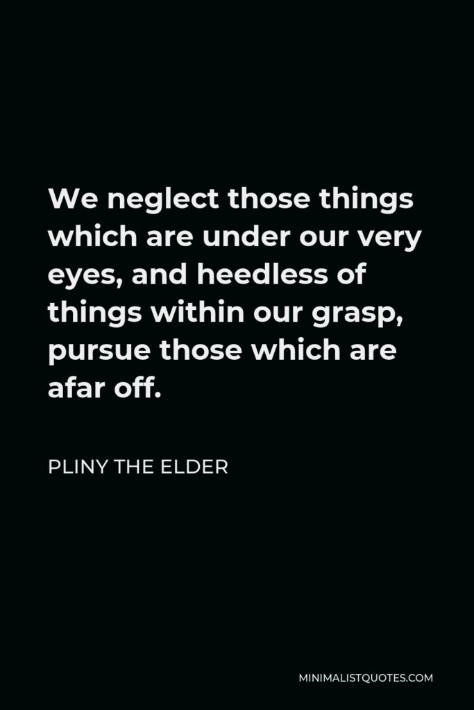 Pliny the Elder Quote - We neglect those things which are under our very eyes, and heedless of things within our grasp, pursue those which are afar off.