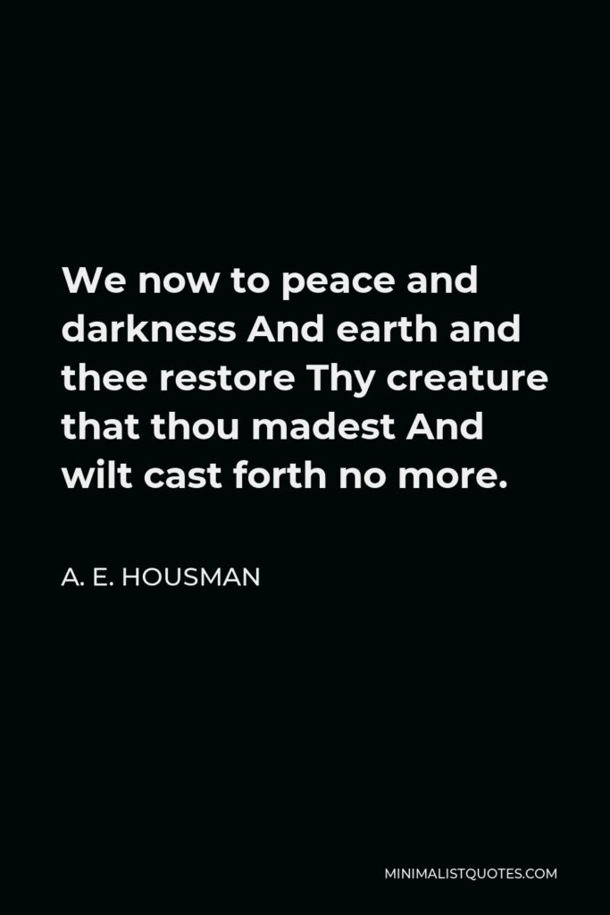 A. E. Housman Quote - We now to peace and darkness And earth and thee restore Thy creature that thou madest And wilt cast forth no more.