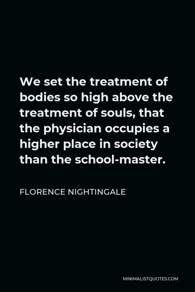 Florence Nightingale Quote - We set the treatment of bodies so high above the treatment of souls, that the physician occupies a higher place in society than the school-master.