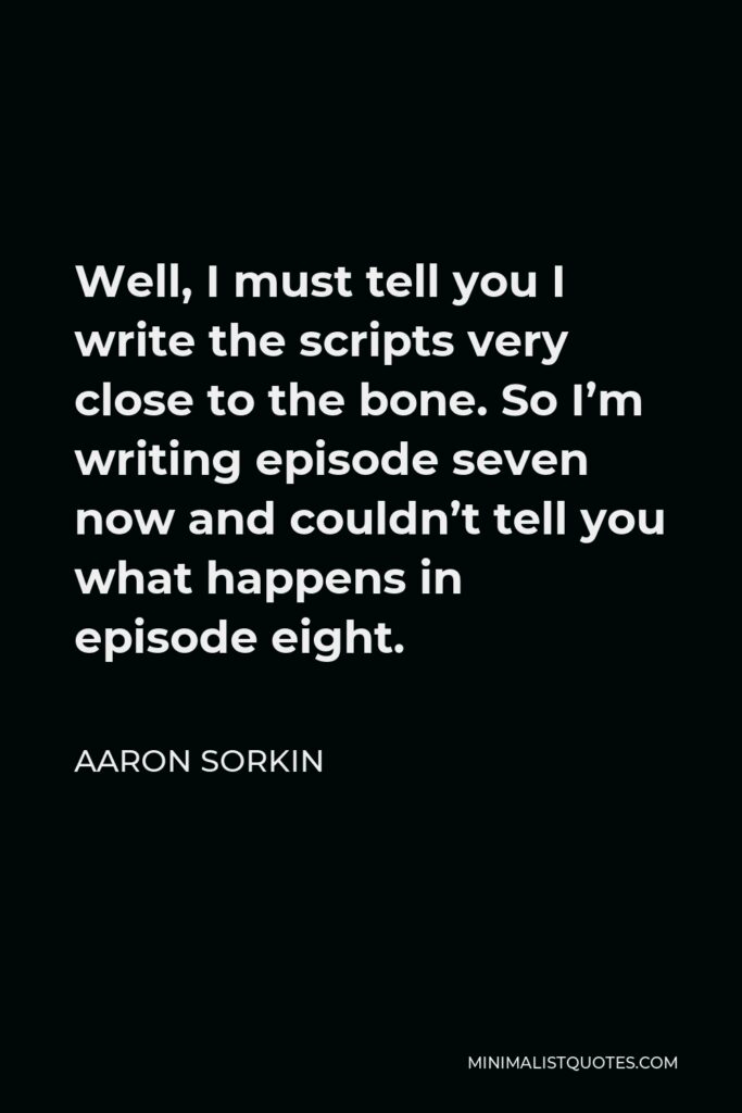 Aaron Sorkin Quote - Well, I must tell you I write the scripts very close to the bone. So I’m writing episode seven now and couldn’t tell you what happens in episode eight.