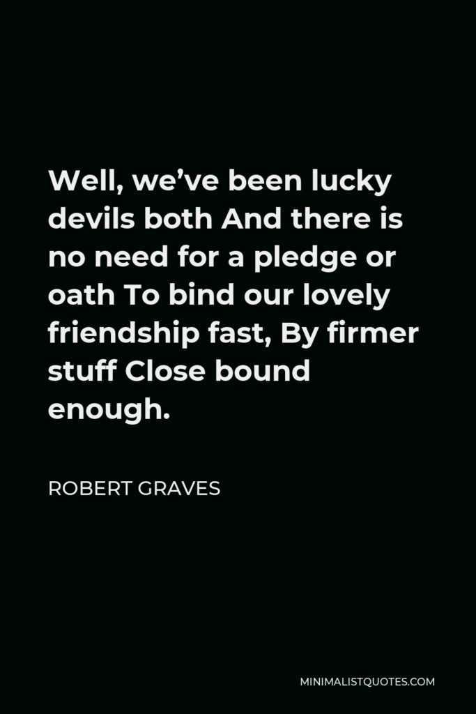Robert Graves Quote - Well, we’ve been lucky devils both And there is no need for a pledge or oath To bind our lovely friendship fast, By firmer stuff Close bound enough.