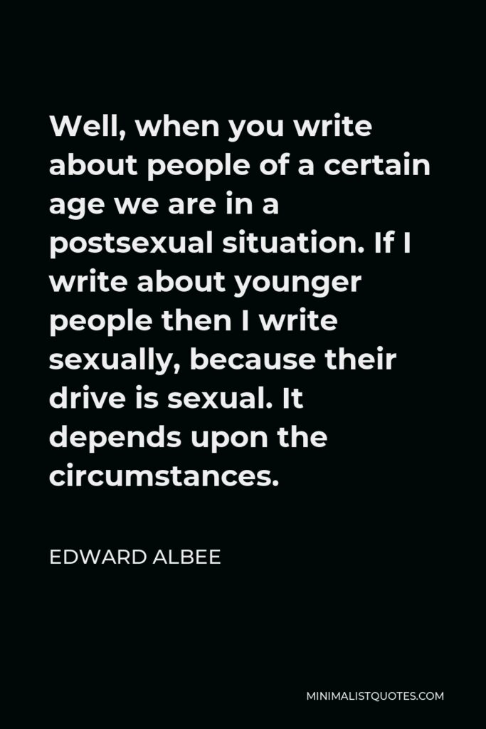 Edward Albee Quote - Well, when you write about people of a certain age we are in a postsexual situation. If I write about younger people then I write sexually, because their drive is sexual. It depends upon the circumstances.