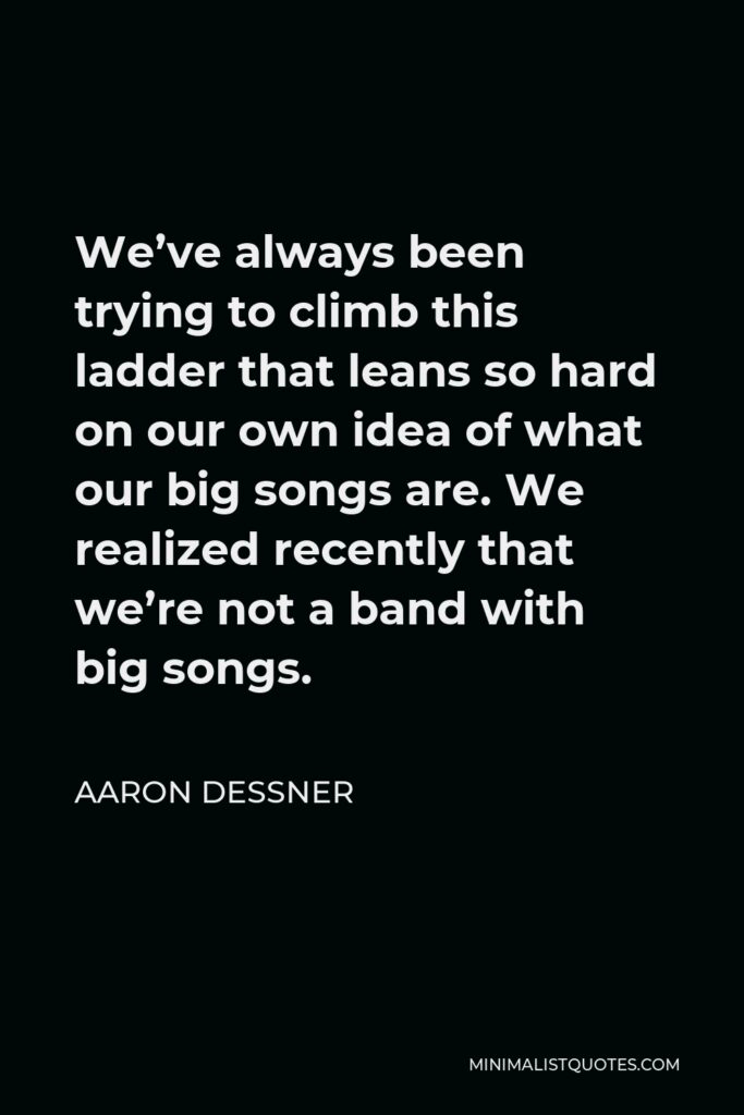 Aaron Dessner Quote - We’ve always been trying to climb this ladder that leans so hard on our own idea of what our big songs are. We realized recently that we’re not a band with big songs.