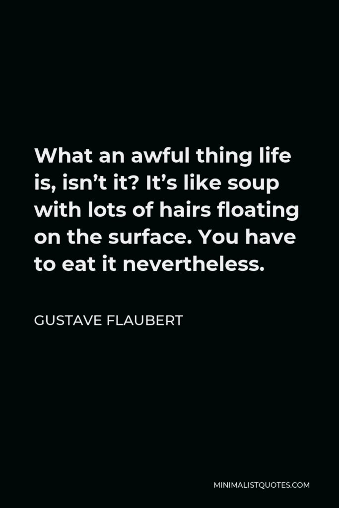 Gustave Flaubert Quote - What an awful thing life is, isn’t it? It’s like soup with lots of hairs floating on the surface. You have to eat it nevertheless.