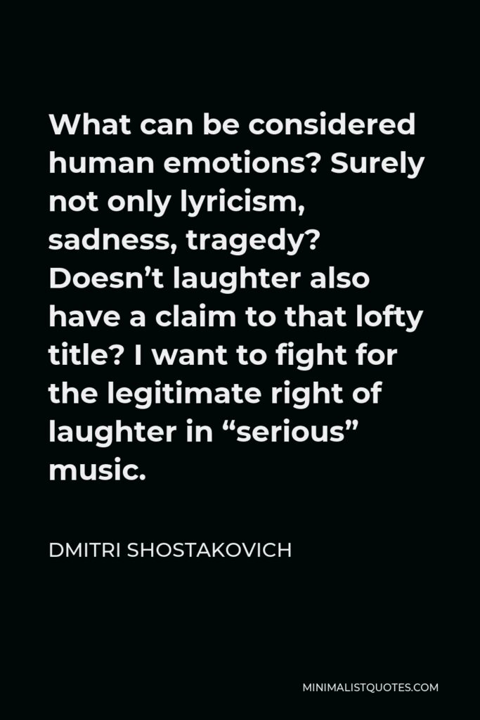 Dmitri Shostakovich Quote - What can be considered human emotions? Surely not only lyricism, sadness, tragedy? Doesn’t laughter also have a claim to that lofty title? I want to fight for the legitimate right of laughter in “serious” music.
