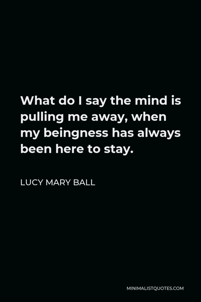 Lucy Mary Ball Quote - What do I say the mind is pulling me away, when my beingness has always been here to stay.