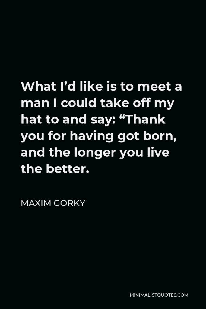 Maxim Gorky Quote - What I’d like is to meet a man I could take off my hat to and say: “Thank you for having got born, and the longer you live the better.