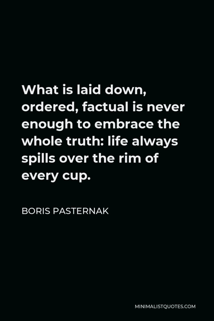 Boris Pasternak Quote - What is laid down, ordered, factual is never enough to embrace the whole truth: life always spills over the rim of every cup.