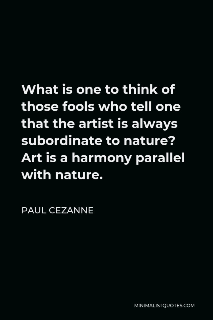 Paul Cezanne Quote - What is one to think of those fools who tell one that the artist is always subordinate to nature? Art is a harmony parallel with nature.