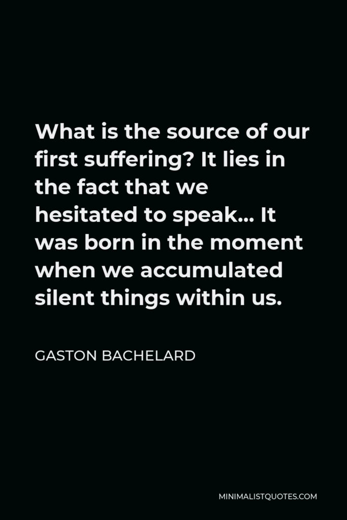 Gaston Bachelard Quote - What is the source of our first suffering? It lies in the fact that we hesitated to speak… It was born in the moment when we accumulated silent things within us.