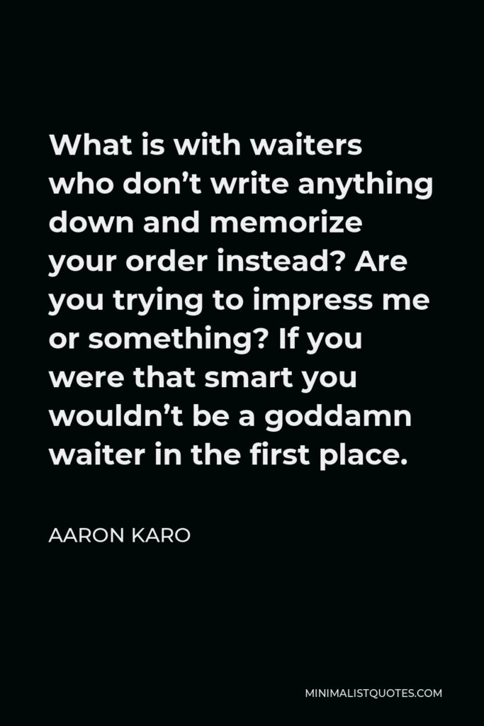 Aaron Karo Quote - What is with waiters who don’t write anything down and memorize your order instead? Are you trying to impress me or something? If you were that smart you wouldn’t be a goddamn waiter in the first place.
