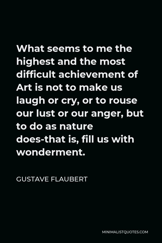 Gustave Flaubert Quote - What seems to me the highest and the most difficult achievement of Art is not to make us laugh or cry, or to rouse our lust or our anger, but to do as nature does-that is, fill us with wonderment.