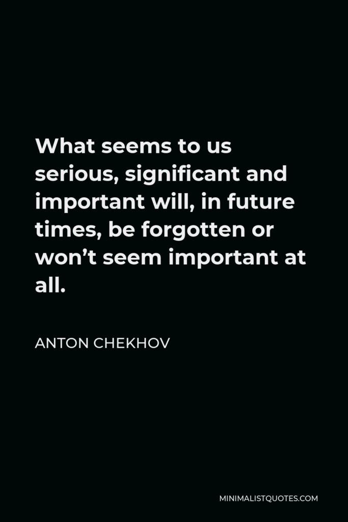 Anton Chekhov Quote - What seems to us serious, significant and important will, in future times, be forgotten or won’t seem important at all.