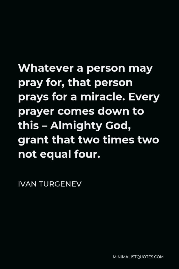 Ivan Turgenev Quote - Whatever a person may pray for, that person prays for a miracle. Every prayer comes down to this – Almighty God, grant that two times two not equal four.