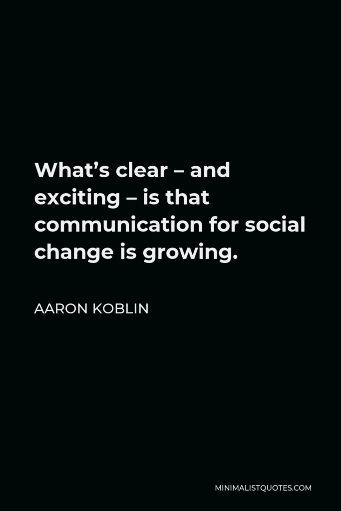 Aaron Koblin Quote - What’s clear – and exciting – is that communication for social change is growing.