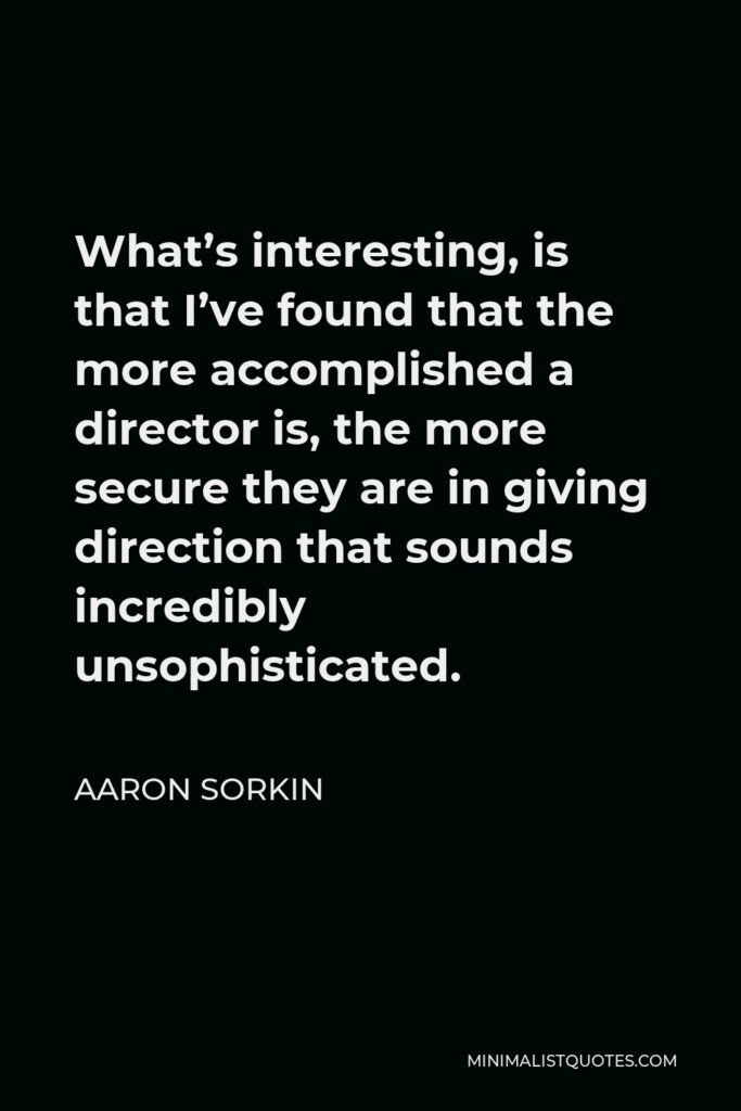Aaron Sorkin Quote - What’s interesting, is that I’ve found that the more accomplished a director is, the more secure they are in giving direction that sounds incredibly unsophisticated.