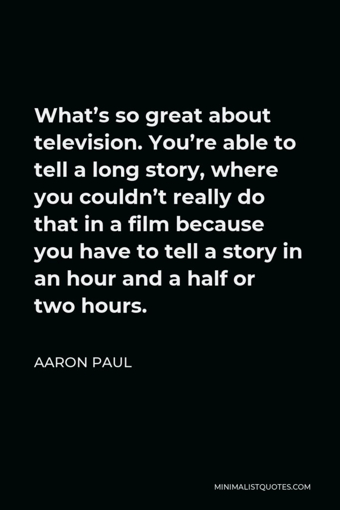 Aaron Paul Quote - What’s so great about television. You’re able to tell a long story, where you couldn’t really do that in a film because you have to tell a story in an hour and a half or two hours.