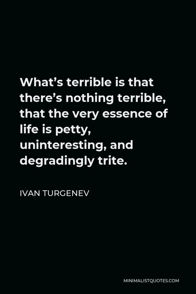 Ivan Turgenev Quote - What’s terrible is that there’s nothing terrible, that the very essence of life is petty, uninteresting, and degradingly trite.
