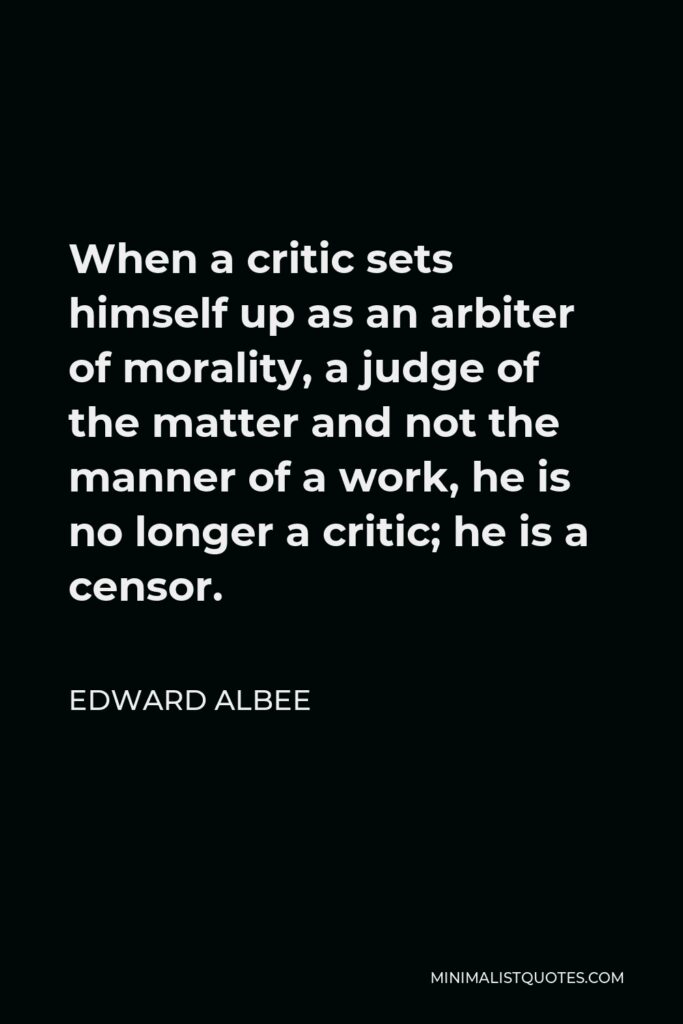 Edward Albee Quote - When a critic sets himself up as an arbiter of morality, a judge of the matter and not the manner of a work, he is no longer a critic; he is a censor.