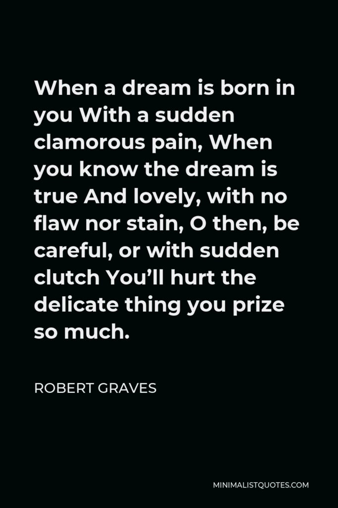 Robert Graves Quote - When a dream is born in you With a sudden clamorous pain, When you know the dream is true And lovely, with no flaw nor stain, O then, be careful, or with sudden clutch You’ll hurt the delicate thing you prize so much.
