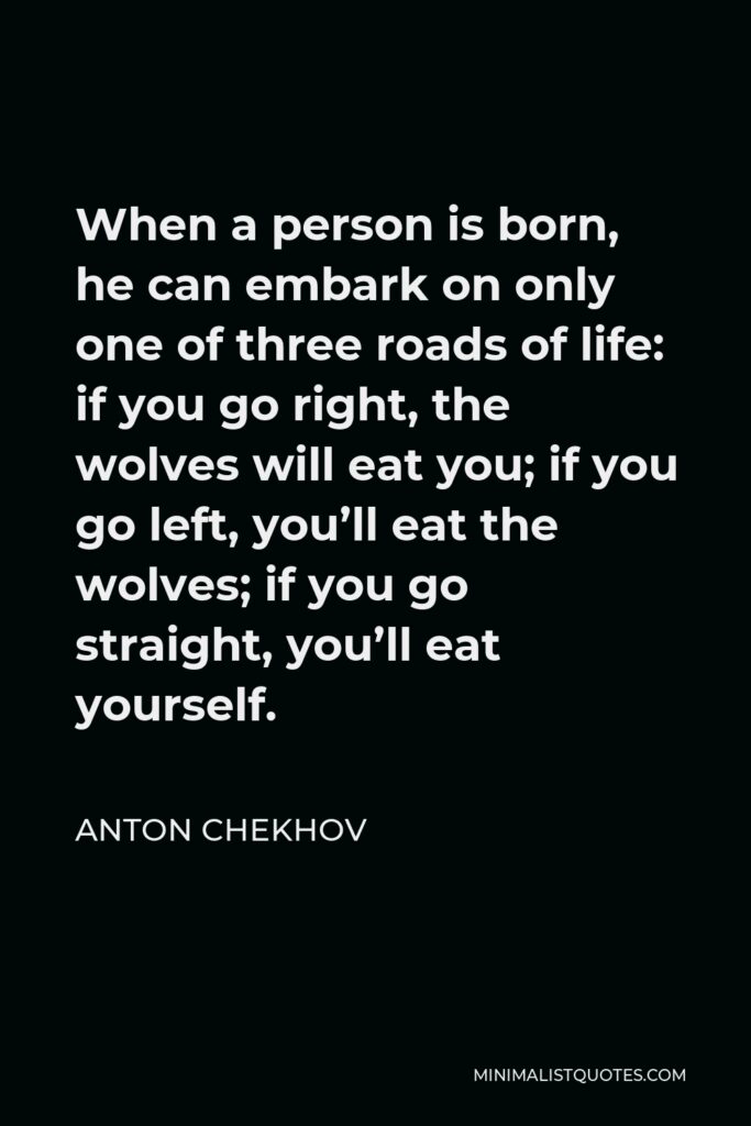 Anton Chekhov Quote - When a person is born, he can embark on only one of three roads of life: if you go right, the wolves will eat you; if you go left, you’ll eat the wolves; if you go straight, you’ll eat yourself.