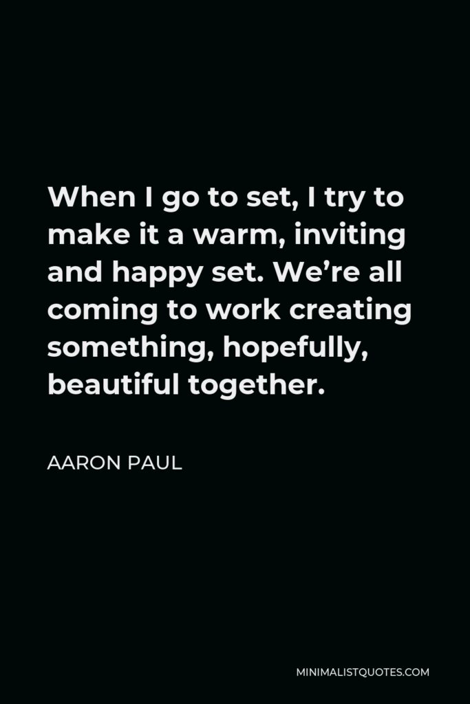 Aaron Paul Quote - When I go to set, I try to make it a warm, inviting and happy set. We’re all coming to work creating something, hopefully, beautiful together.