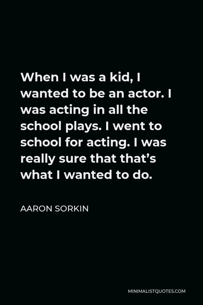 Aaron Sorkin Quote - When I was a kid, I wanted to be an actor. I was acting in all the school plays. I went to school for acting. I was really sure that that’s what I wanted to do.