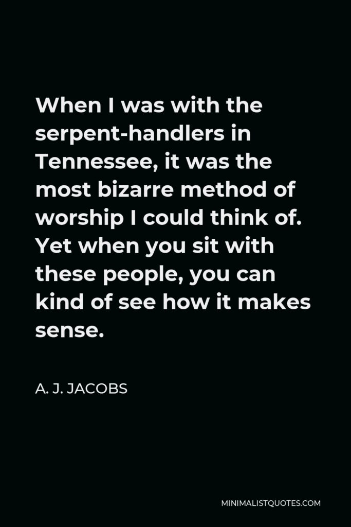A. J. Jacobs Quote - When I was with the serpent-handlers in Tennessee, it was the most bizarre method of worship I could think of. Yet when you sit with these people, you can kind of see how it makes sense.