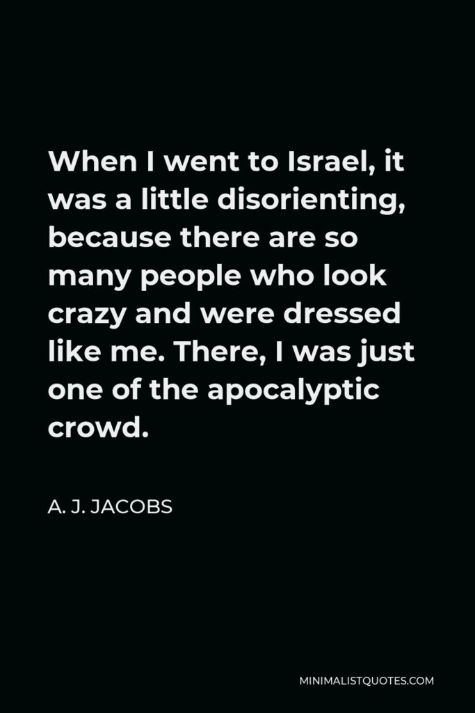 A. J. Jacobs Quote - When I went to Israel, it was a little disorienting, because there are so many people who look crazy and were dressed like me. There, I was just one of the apocalyptic crowd.