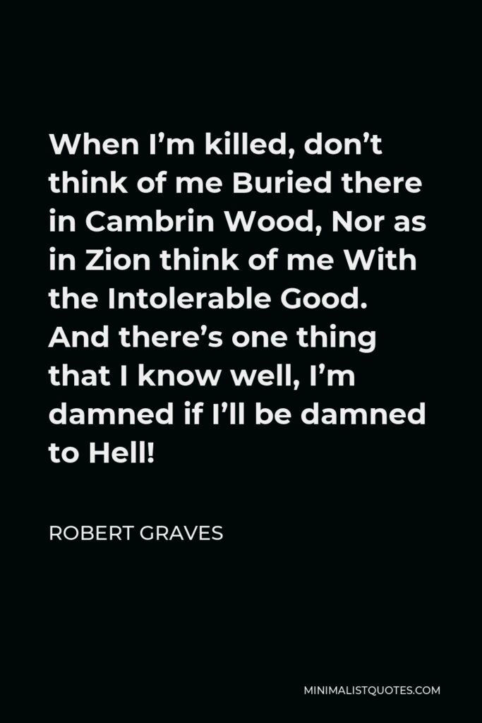 Robert Graves Quote - When I’m killed, don’t think of me Buried there in Cambrin Wood, Nor as in Zion think of me With the Intolerable Good. And there’s one thing that I know well, I’m damned if I’ll be damned to Hell!