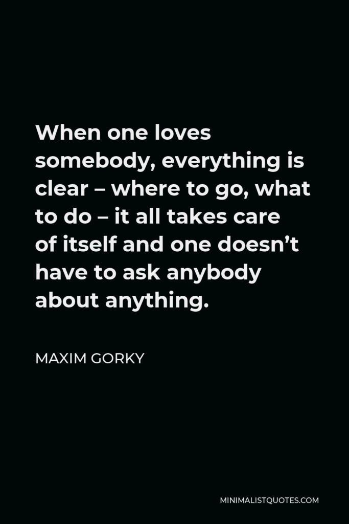 Maxim Gorky Quote - When one loves somebody, everything is clear – where to go, what to do – it all takes care of itself and one doesn’t have to ask anybody about anything.