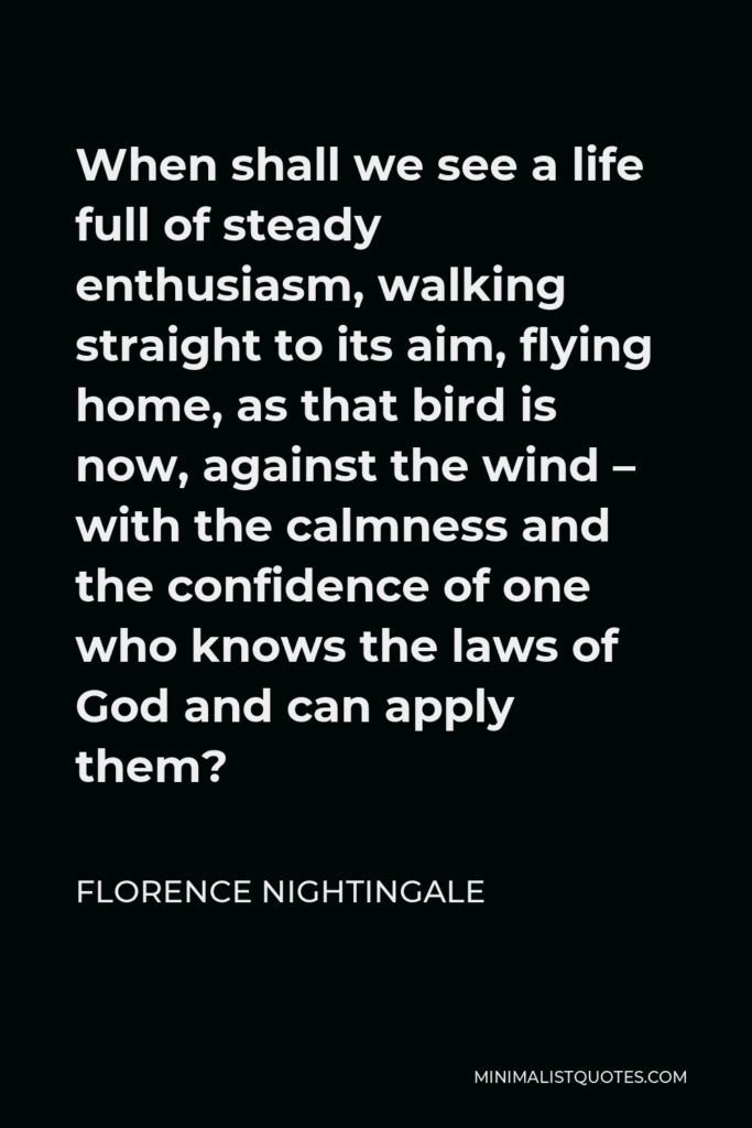 Florence Nightingale Quote - When shall we see a life full of steady enthusiasm, walking straight to its aim, flying home, as that bird is now, against the wind – with the calmness and the confidence of one who knows the laws of God and can apply them?