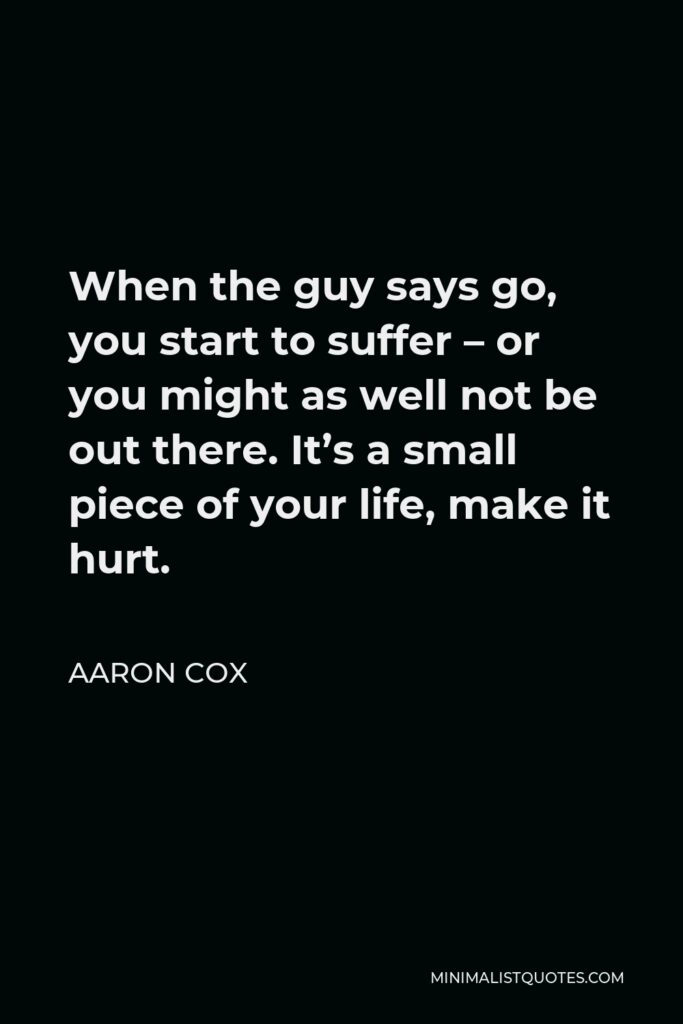 Aaron Cox Quote - When the guy says go, you start to suffer – or you might as well not be out there. It’s a small piece of your life, make it hurt.