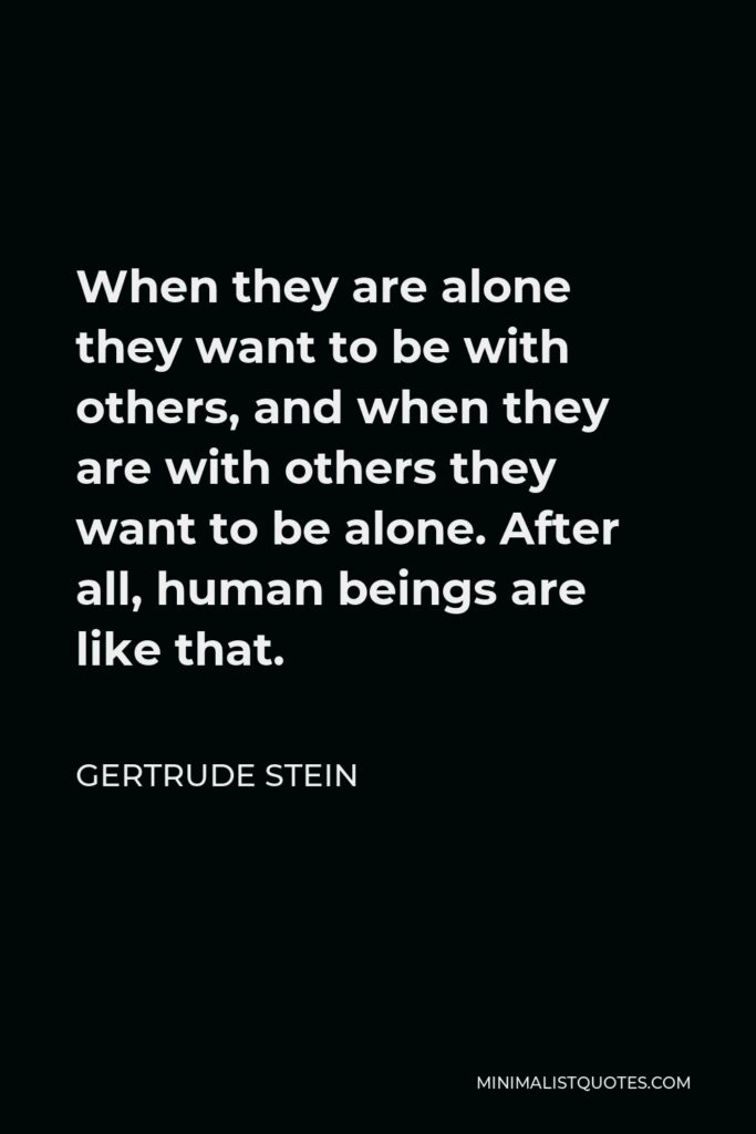 Gertrude Stein Quote - When they are alone they want to be with others, and when they are with others they want to be alone. After all, human beings are like that.