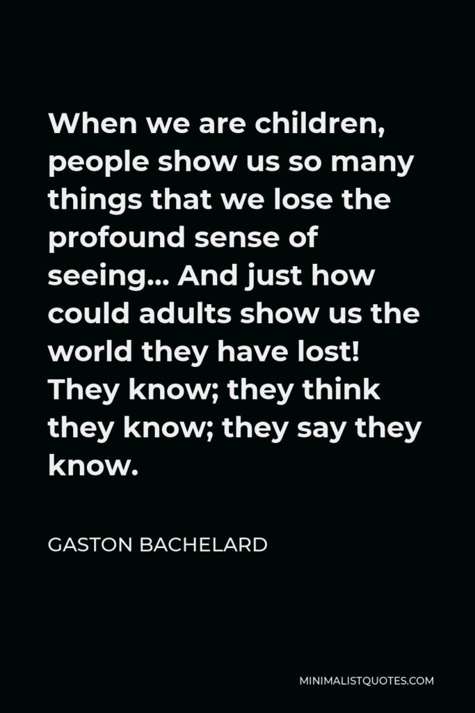 Gaston Bachelard Quote - When we are children, people show us so many things that we lose the profound sense of seeing… And just how could adults show us the world they have lost! They know; they think they know; they say they know.
