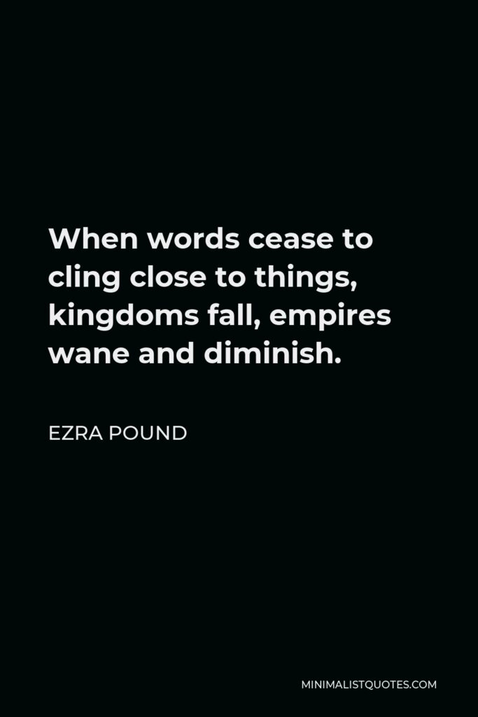 Ezra Pound Quote - When words cease to cling close to things, kingdoms fall, empires wane and diminish.