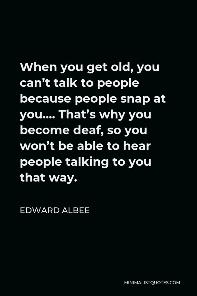 Edward Albee Quote - When you get old, you can’t talk to people because people snap at you…. That’s why you become deaf, so you won’t be able to hear people talking to you that way.