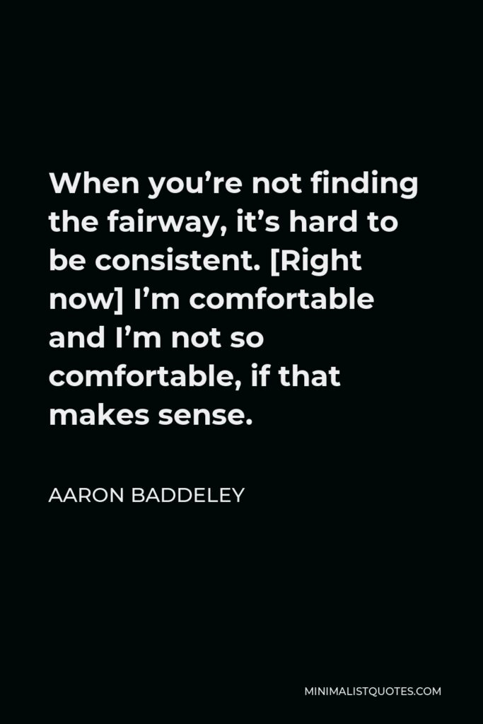 Aaron Baddeley Quote - When you’re not finding the fairway, it’s hard to be consistent. [Right now] I’m comfortable and I’m not so comfortable, if that makes sense.