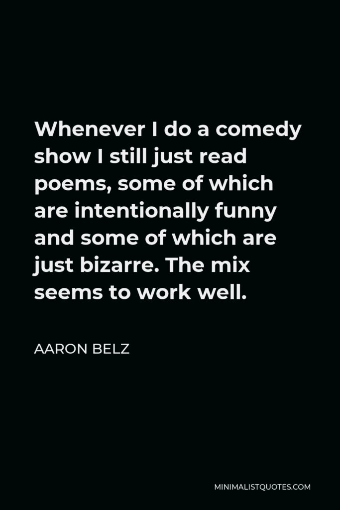 Aaron Belz Quote - Whenever I do a comedy show I still just read poems, some of which are intentionally funny and some of which are just bizarre. The mix seems to work well.